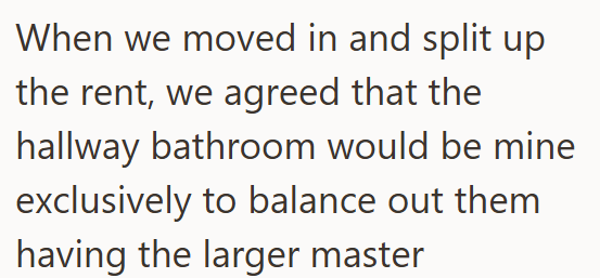 When we moved in and split up the rent, we agreed that the hallway bathroom would be mine exclusively to balance out them having the larger master
