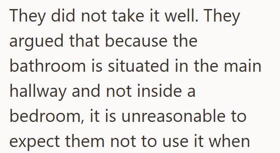 They did not take it well. They argued that because the bathroom is situated in the main hallway and not inside a bedroom, it is unreasonable to expect them not to use it when