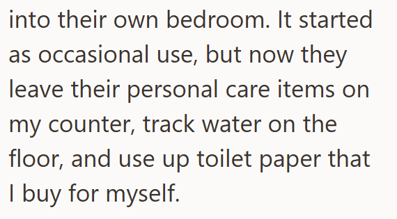 into their own bedroom. It started as occasional use, but now they leave their personal care items on my counter, track water on the floor, and use up toilet paper that I buy for myself.