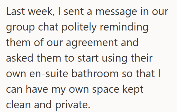 Last week, I sent a message in our group chat politely reminding them of our agreement and asked them to start using their own en-suite bathroom so that I can have my own space kept clean and private.