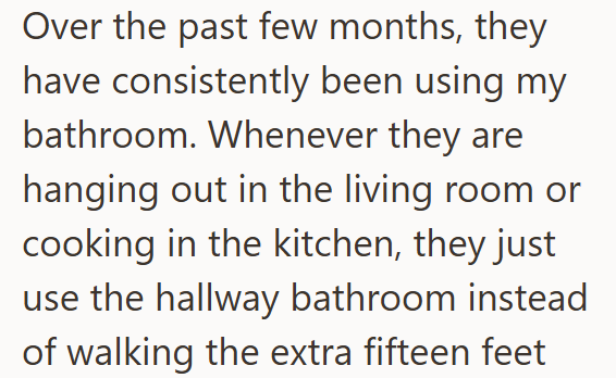 Over the past few months, they have consistently been using my bathroom. Whenever they are hanging out in the living room or cooking in the kitchen, they just use the hallway bathroom instead of walking the extra fifteen feet