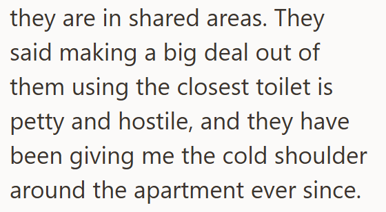 they are in shared areas. They said making a big deal out of them using the closest toilet is petty and hostile, and they have been giving me the cold shoulder around the apartment ever since.