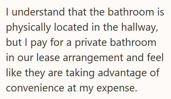 I understand that the bathroom is physically located in the hallway, but I pay for a private bathroom in our lease arrangement and feel like they are taking advantage of convenience at my expense.