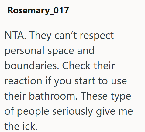 Rosemary_017 NTA. They can't respect personal space and boundaries. Check their reaction if you start to use their bathroom. These type of people seriously give me the ick.