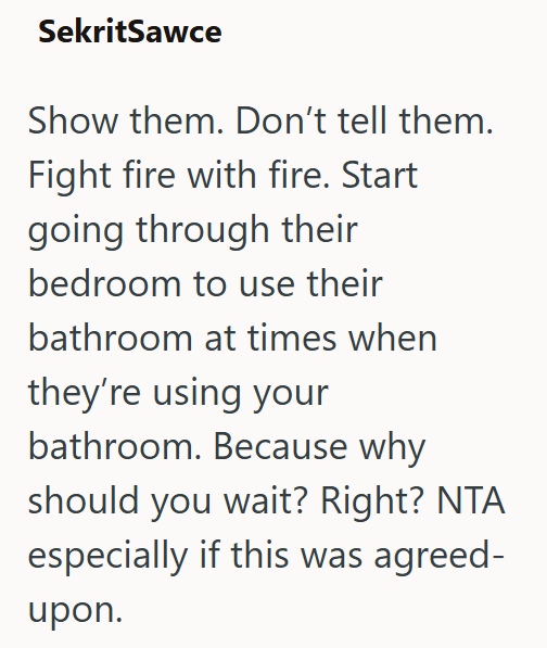 SekritSawce Show them. Don't tell them. Fight fire with fire. Start going through their bedroom to use their bathroom at times when they're using your bathroom. Because why should you wait? Right? NTA especially if this was agreed- upon.