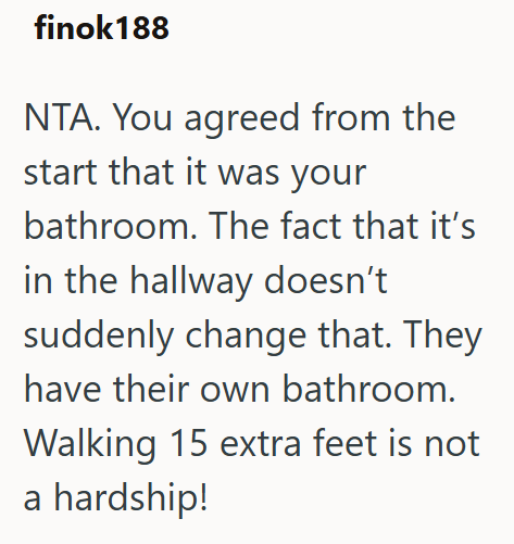finok 188 NTA. You agreed from the start that it was your bathroom. The fact that it's in the hallway doesn't suddenly change that. They have their own bathroom. Walking 15 extra feet is not a hardship!