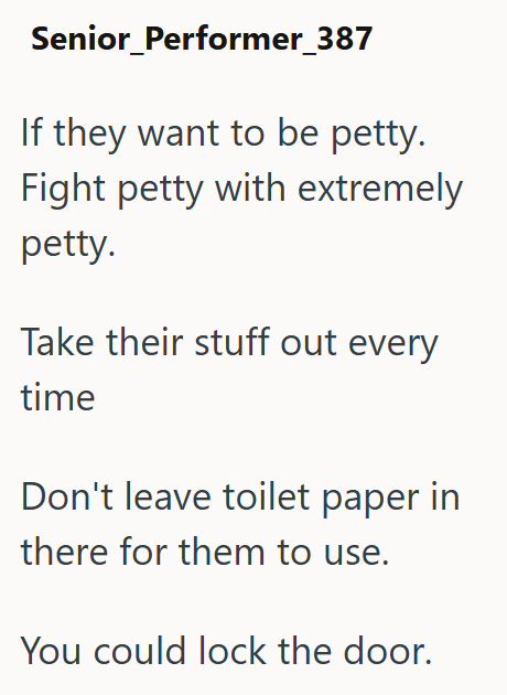 Senior_Performer_387 If they want to be petty. Fight petty with extremely petty. Take their stuff out every time Don't leave toilet paper in there for them to use. You could lock the door.