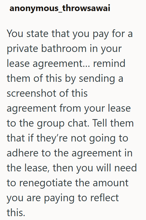 anonymous_throwsawai You state that you pay for a private bathroom in your lease agreement... remind them of this by sending a screenshot of this agreement from your lease to the group chat. Tell them that if they're not going to adhere to the agreement in the lease, then you will need to renegotiate the amount you are paying to reflect this.