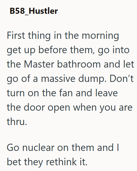 B58_Hustler First thing in the morning get up before them, go into the Master bathroom and let go of a massive dump. Don't turn on the fan and leave the door open when you are thru. Go nuclear on them and I bet they rethink it.