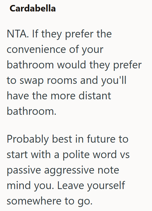 Cardabella NTA. If they prefer the convenience of your bathroom would they prefer to swap rooms and you'll have the more distant bathroom. Probably best in future to start with a polite word vs passive aggressive note mind you. Leave yourself somewhere to go.