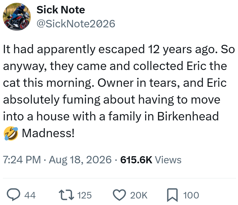 Sick Note @SickNote2026 It had apparently escaped 12 years ago. So anyway, they came and collected Eric the cat this morning. Owner in tears, and Eric absolutely fuming about having to move into a house with a family in Birkenhead Madness! 7:24 PM ⚫ Aug 18, 2026 - 615.6K Views 44 tv 125 20K ☐ 100