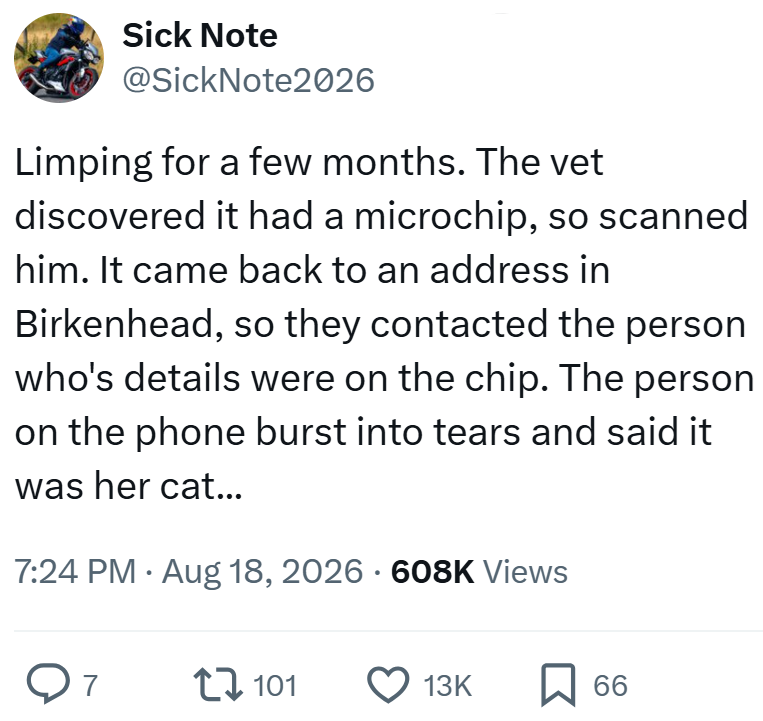 Sick Note @SickNote2026 Limping for a few months. The vet discovered it had a microchip, so scanned him. It came back to an address in Birkenhead, so they contacted the person who's details were on the chip. The person on the phone burst into tears and said it was her cat... 7:24 PM • Aug 18, 2026 · 608K Views От 7 101 13K 66