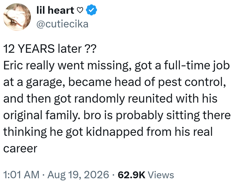 lil heart ♡ @cutiecika 12 YEARS later ?? Eric really went missing, got a full-time job at a garage, became head of pest control, and then got randomly reunited with his original family. bro is probably sitting there thinking he got kidnapped from his real career • 1:01 AM Aug 19, 2026 62.9K Views