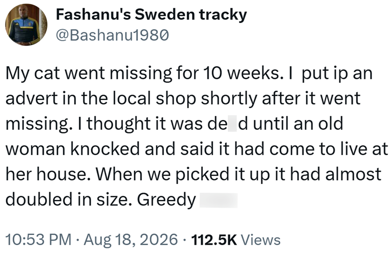 Fashanu's Sweden tracky @Bashanu1980 My cat went missing for 10 weeks. I put ip an advert in the local shop shortly after it went missing. I thought it was de d until an old woman knocked and said it had come to live at her house. When we picked it up it had almost doubled in size. Greedy 10:53 PM Aug 18, 2026 · 112.5K Views