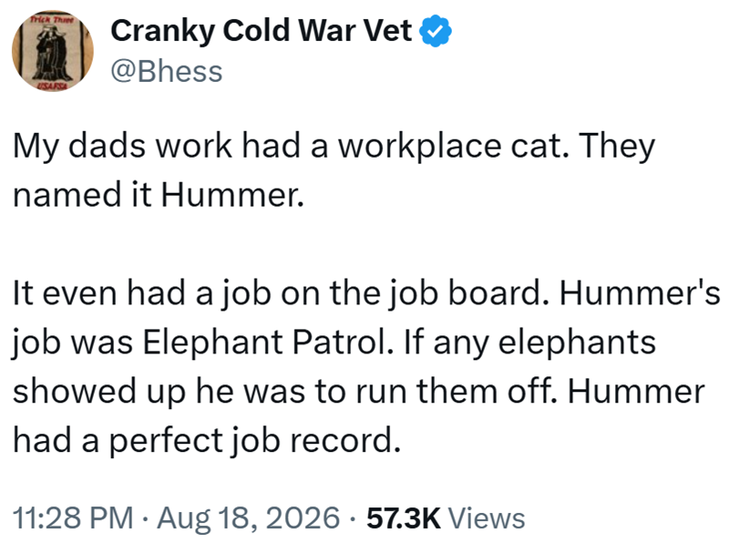 Trick Three Cranky Cold War Vet @Bhess My dads work had a workplace cat. They named it Hummer. It even had a job on the job board. Hummer's job was Elephant Patrol. If any elephants showed up he was to run them off. Hummer had a perfect job record. 11:28 PM • Aug 18, 2026 · 57.3K Views