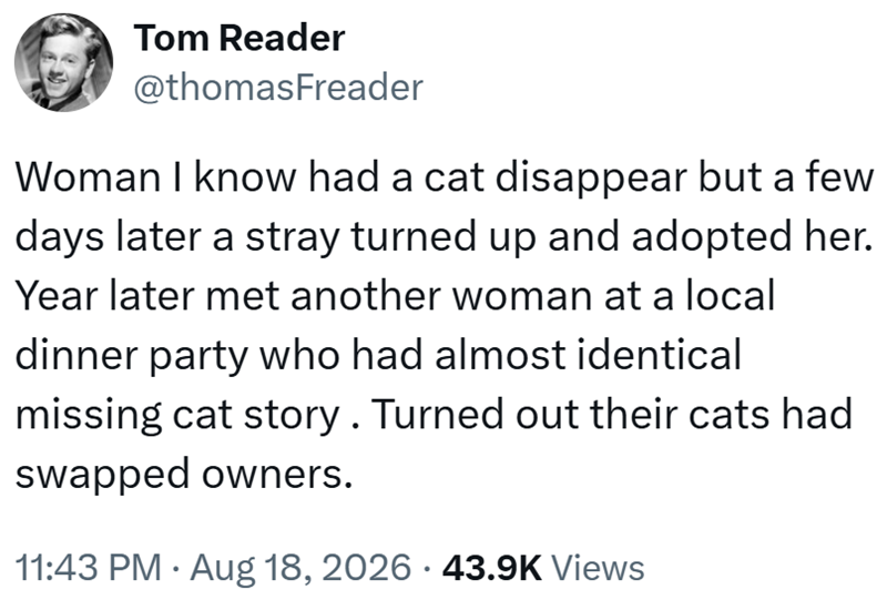 Tom Reader @thomasFreader Woman I know had a cat disappear but a few days later a stray turned up and adopted her. Year later met another woman at a local dinner party who had almost identical missing cat story. Turned out their cats had swapped owners. • 11:43 PM Aug 18, 2026 43.9K Views