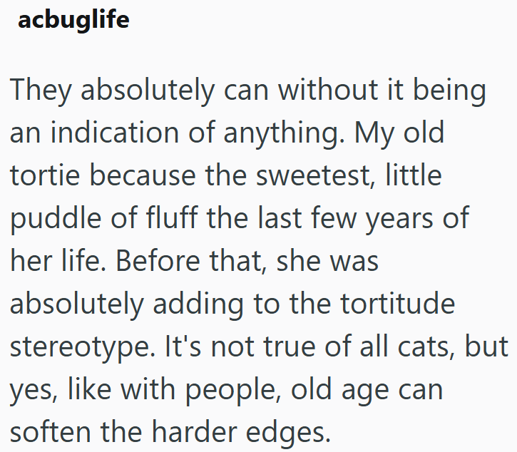 acbuglife They absolutely can without it being an indication of anything. My old tortie because the sweetest, little puddle of fluff the last few years of her life. Before that, she was absolutely adding to the tortitude stereotype. It's not true of all cats, but yes, like with people, old age can soften the harder edges.