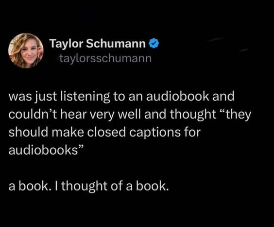 Taylor Schumann → taylorsschumann was just listening to an audiobook and couldn't hear very well and thought "they should make closed captions for audiobooks" a book. I thought of a book.