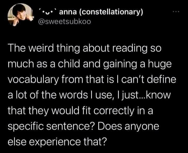 anna (constellationary) @sweetsubkoo The weird thing about reading so much as a child and gaining a huge vocabulary from that is I can't define a lot of the words I use, I just...know that they would fit correctly in a specific sentence? Does anyone else experience that?