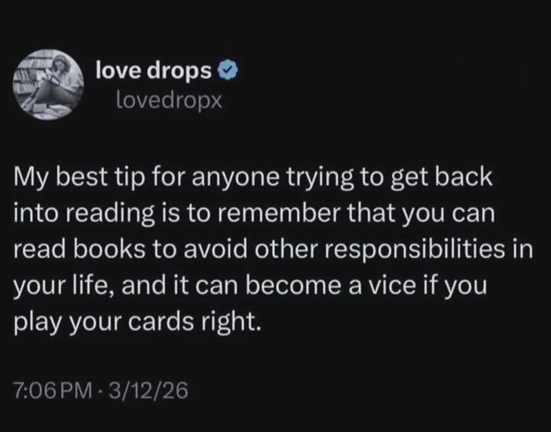 love drops ❤ Lovedropx My best tip for anyone trying to get back into reading is to remember that you can read books to avoid other responsibilities in your life, and it can become a vice if you play your cards right. 7:06 PM 3/12/26