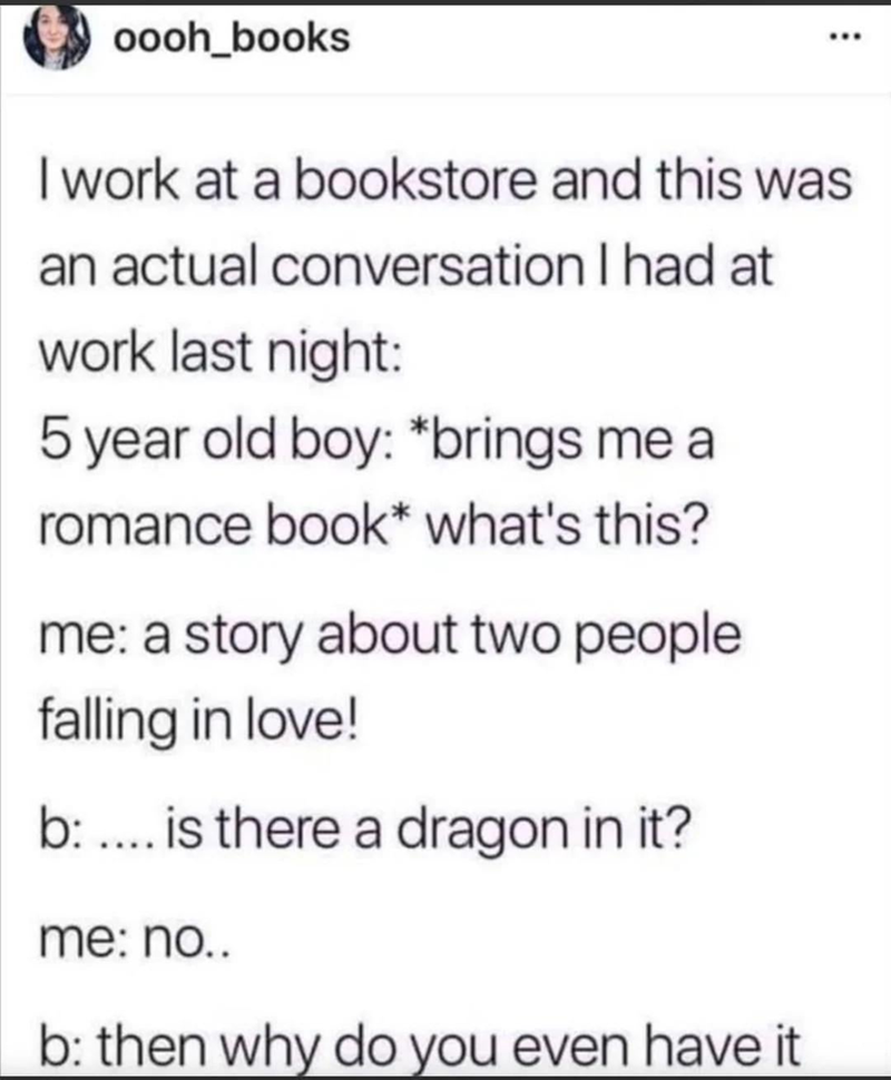 oooh_books I work at a bookstore and this was an actual conversation I had at work last night: 5 year old boy: *brings me a romance book* what's this? me: a story about two people falling in love! b: .... is there a dragon in it? me: no.. b: then why do you even have it