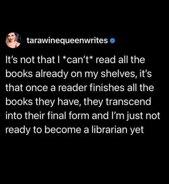 tarawinequeenwrites It's not that I *can't* read all the books already on my shelves, it's that once a reader finishes all the books they have, they transcend into their final form and I'm just not ready to become a librarian yet