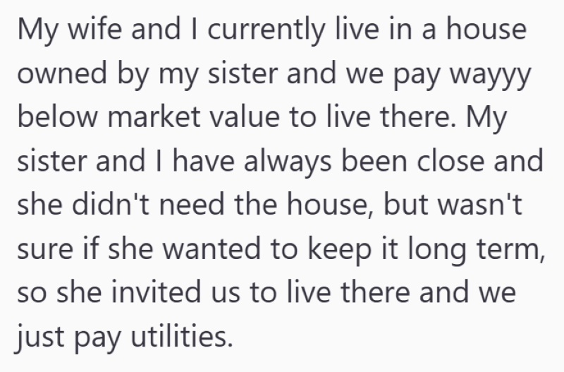 My wife and I currently live in a house owned by my sister and we pay wayyy below market value to live there. My sister and I have always been close and she didn't need the house, but wasn't sure if she wanted to keep it long term, so she invited us to live there and we just pay utilities.