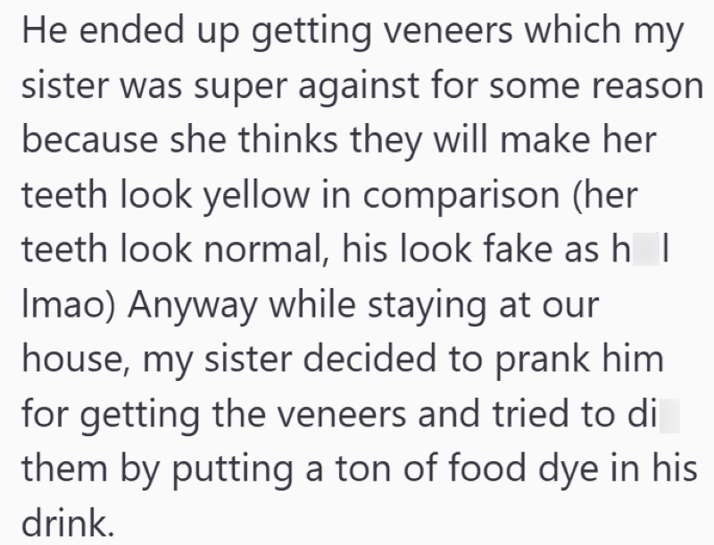 He ended up getting veneers which my sister was super against for some reason because she thinks they will make her teeth look yellow in comparison (her teeth look normal, his look fake as hell Imao) Anyway while staying at our house, my sister decided to prank him for getting the veneers and tried to die them by putting a ton of food dye in his drink.