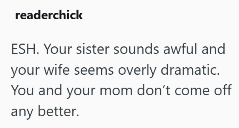 readerchick ESH. Your sister sounds awful and your wife seems overly dramatic. You and your mom don't come off any better.