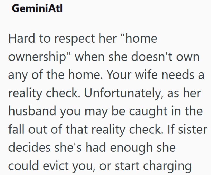 GeminiAtl Hard to respect her "home ownership" when she doesn't own any of the home. Your wife needs a reality check. Unfortunately, as her husband you may be caught in the fall out of that reality check. If sister decides she's had enough she could evict you, or start charging