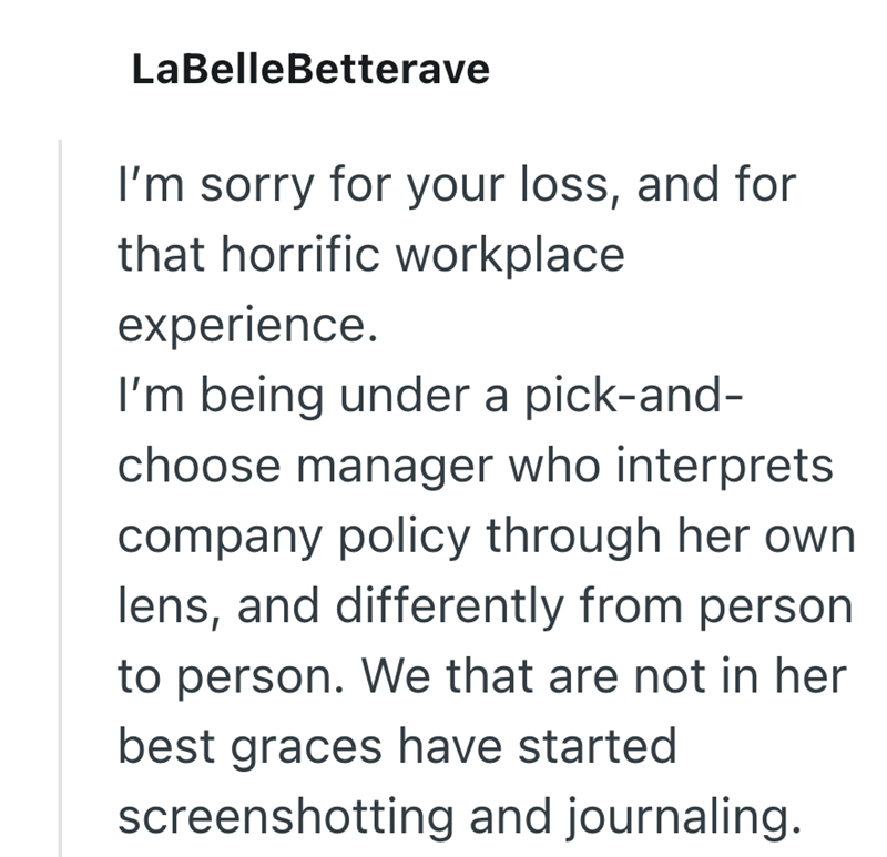 LaBelleBetterave I'm sorry for your loss, and for that horrific workplace experience. I'm being under a pick-and- choose manager who interprets company policy through her own lens, and differently from person to person. We that are not in her best graces have started screenshotting and journaling.