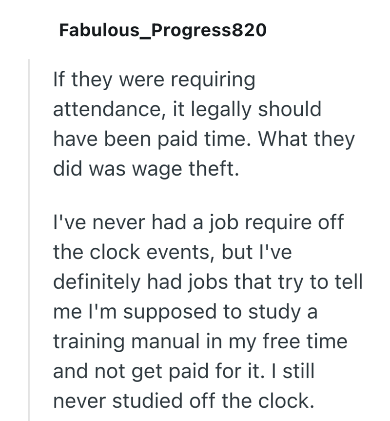 Fabulous_Progress820 If they were requiring attendance, it legally should have been paid time. What they did was wage theft. I've never had a job require off the clock events, but I've definitely had jobs that try to tell me I'm supposed to study a training manual in my free time and not get paid for it. I still never studied off the clock.