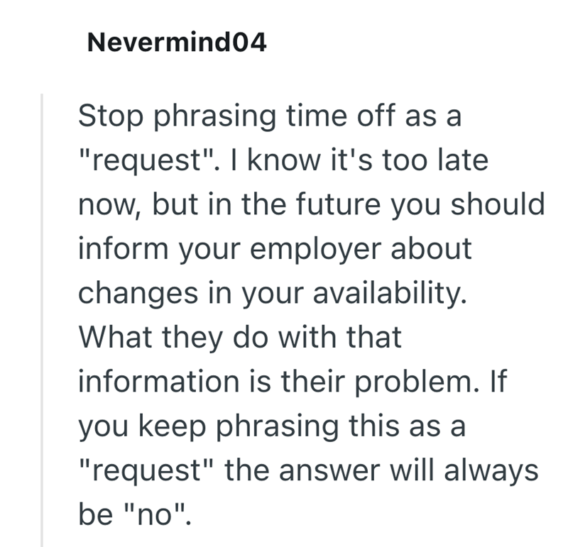 Nevermind04 Stop phrasing time off as a "request". I know it's too late now, but in the future you should inform your employer about changes in your availability. What they do with that information is their problem. If you keep phrasing this as a "request" the answer will always be "no".