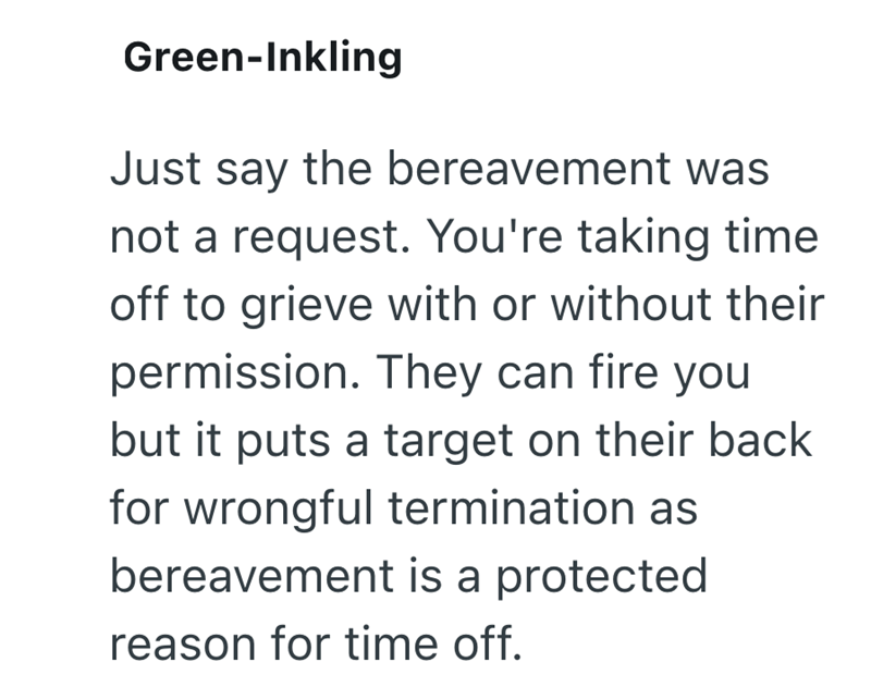 Green-Inkling Just say the bereavement was not a request. You're taking time off to grieve with or without their permission. They can fire you but it puts a target on their back for wrongful termination as bereavement is a protected reason for time off.
