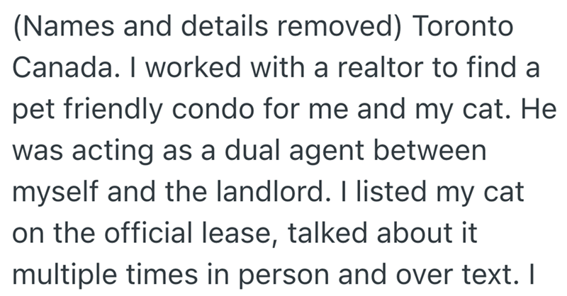 (Names and details removed) Toronto Canada. I worked with a realtor to find a pet friendly condo for me and my cat. He was acting as a dual agent between myself and the landlord. I listed my cat on the official lease, talked about it multiple times in person and over text. I