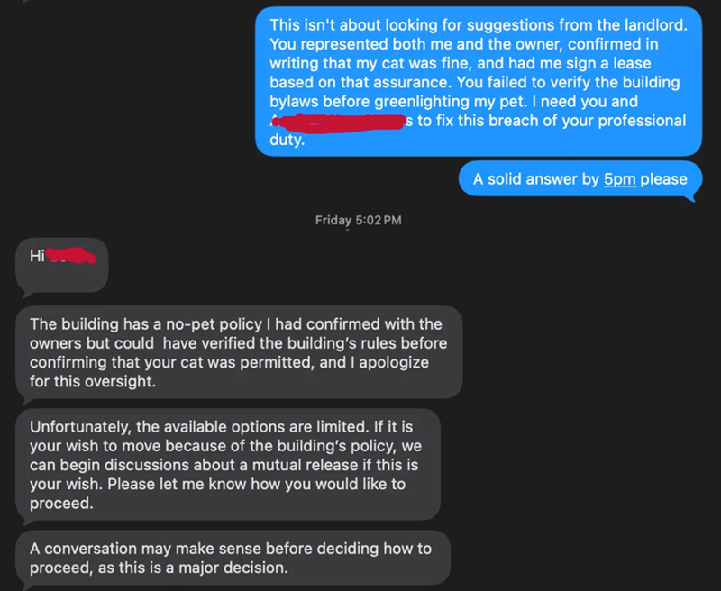Hi This isn't about looking for suggestions from the landlord. You represented both me and the owner, confirmed in writing that my cat was fine, and had me sign a lease based on that assurance. You failed to verify the building bylaws before greenlighting my pet. I need you and s to fix this breach of your professional duty. A solid answer by 5pm please Friday 5:02 PM The building has a no-pet policy I had confirmed with the owners but could have verified the building's rules before confirming t
