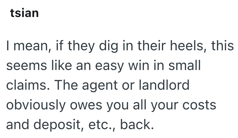 tsian I mean, if they dig in their heels, this seems like an easy win in small claims. The agent or landlord obviously owes you all your costs and deposit, etc., back.