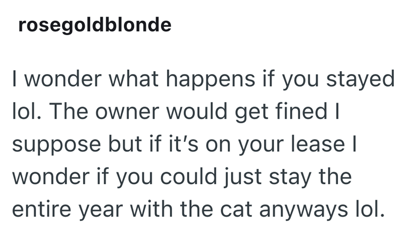 rosegoldblonde I wonder what happens if you stayed lol. The owner would get fined I suppose but if it's on your lease I wonder if you could just stay the entire year with the cat anyways lol.