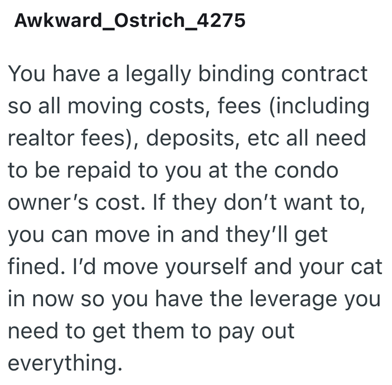 Awkward_Ostrich_4275 You have a legally binding contract so all moving costs, fees (including realtor fees), deposits, etc all need to be repaid to you at the condo owner's cost. If they don't want to, you can move in and they'll get fined. I'd move yourself and your cat in now so you have the leverage you need to get them to pay out everything.