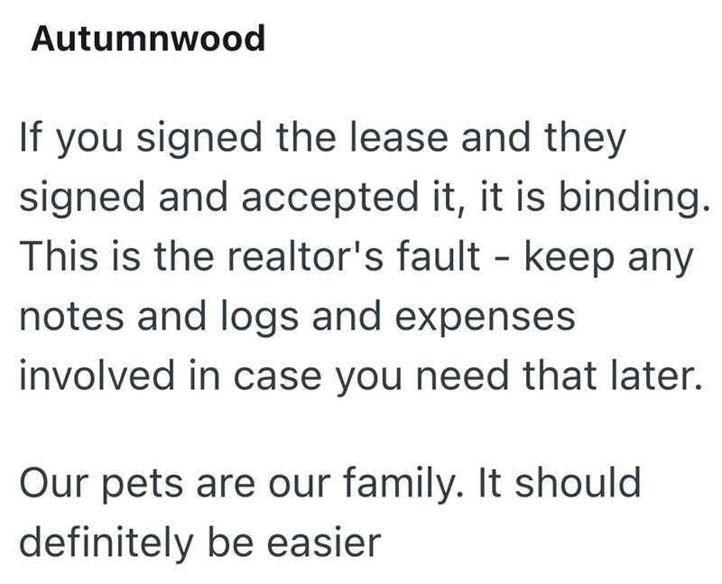 Autumnwood If you signed the lease and they signed and accepted it, it is binding. This is the realtor's fault - keep any notes and logs and expenses involved in case you need that later. Our pets are our family. It should definitely be easier