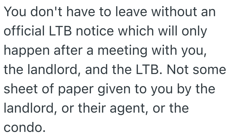 You don't have to leave without an official LTB notice which will only happen after a meeting with you, the landlord, and the LTB. Not some sheet of paper given to you by the landlord, or their agent, or the condo.