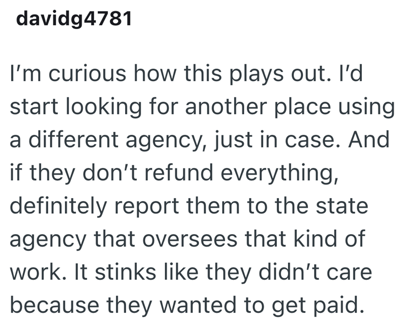 davidg4781 I'm curious how this plays out. I'd start looking for another place using a different agency, just in case. And if they don't refund everything, definitely report them to the state agency that oversees that kind of work. It stinks like they didn't care because they wanted to get paid.