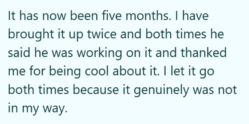 It has now been five months. I have brought it up twice and both times he said he was working on it and thanked me for being cool about it. I let it go both times because it genuinely was not in my way.
