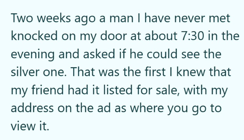 Two weeks ago a man I have never met knocked on my door at about 7:30 in the evening and asked if he could see the silver one. That was the first I knew that my friend had it listed for sale, with my address on the ad as where you go to view it.