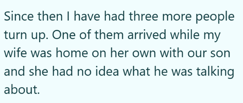 Since then I have had three more people turn up. One of them arrived while my wife was home on her own with our son and she had no idea what he was talking about.