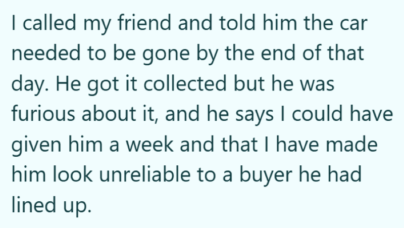 I called my friend and told him the car needed to be gone by the end of that day. He got it collected but he was furious about it, and he says I could have given him a week and that I have made him look unreliable to a buyer he had lined up.