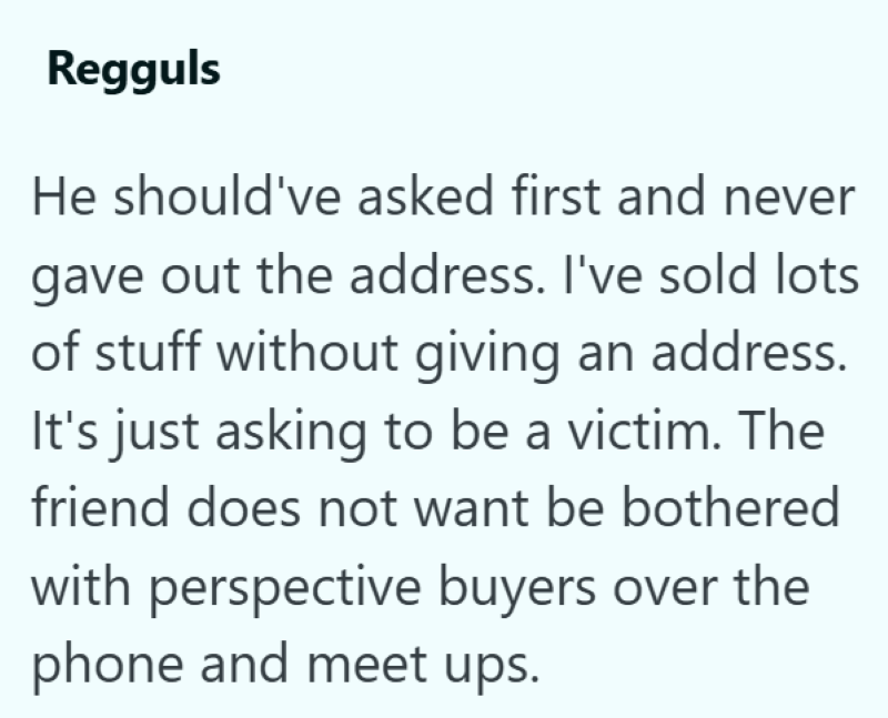 Regguls He should've asked first and never gave out the address. I've sold lots of stuff without giving an address. It's just asking to be a victim. The friend does not want be bothered with perspective buyers over the phone and meet ups.
