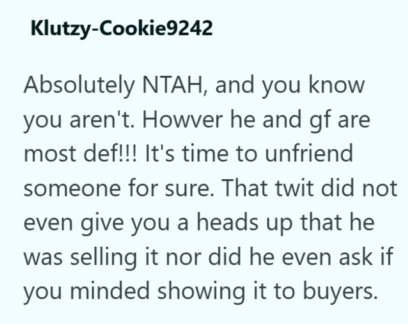 Klutzy-Cookie9242 Absolutely NTAH, and you know you aren't. Howver he and gf are most def!!! It's time to unfriend someone for sure. That twit did not even give you a heads up that he was selling it nor did he even ask if you minded showing it to buyers.