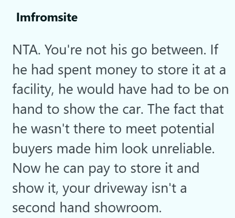 Imfromsite NTA. You're not his go between. If he had spent money to store it at a facility, he would have had to be on hand to show the car. The fact that he wasn't there to meet potential buyers made him look unreliable. Now he can pay to store it and show it, your driveway isn't a second hand showroom.
