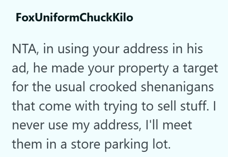 FoxUniformChuckKilo NTA, in using your address in his ad, he made your property a target for the usual crooked shenanigans that come with trying to sell stuff. I never use my address, I'll meet them in a store parking lot.